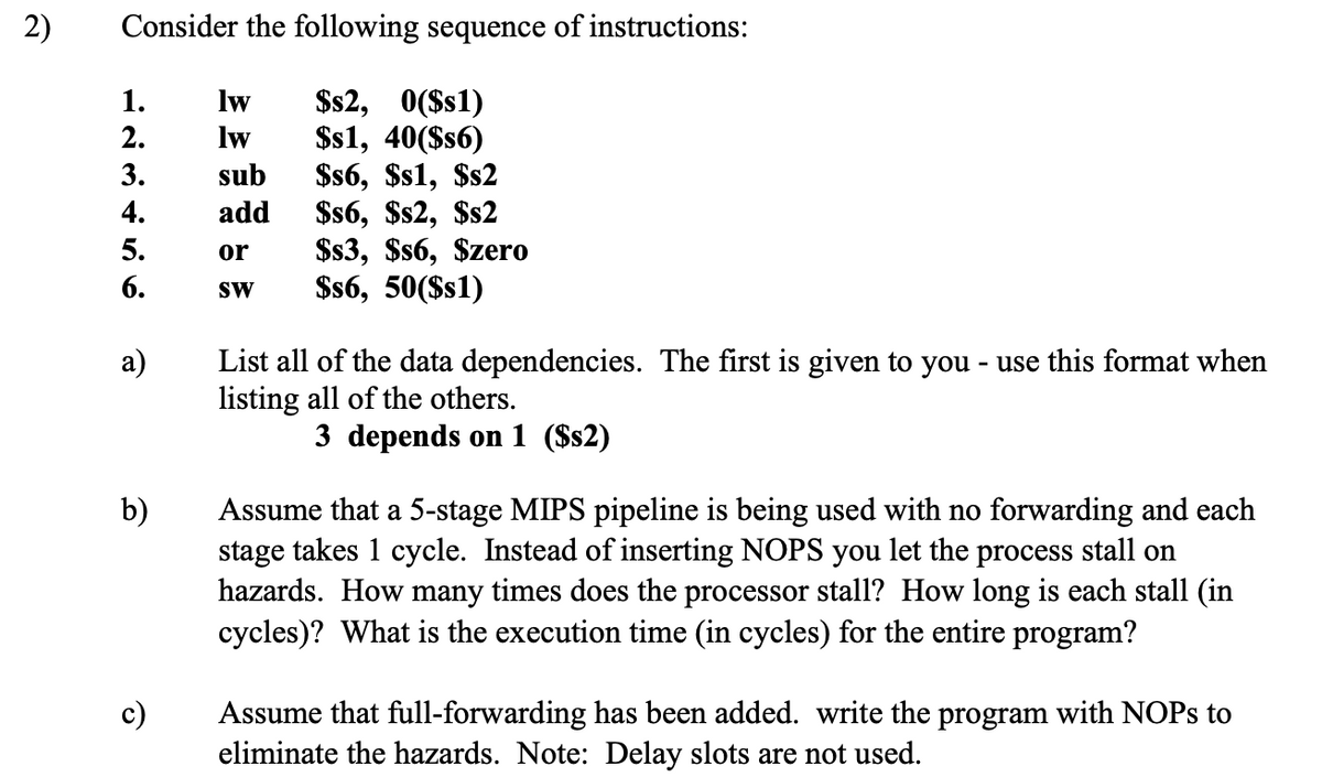 2) Consider the following sequence of instructions:
123456
1.
lw
$s2, 0($s1)
2.
lw
$s1, 40($s6)
3.
sub
$s6, $s1, $s2
4.
add
$s6, $s2, $s2
5.
or
$s3, $s6, $zero
6.
SW
$s6, 50($s1)
a)
b)
List all of the data dependencies. The first is given to you - use this format when
listing all of the others.
3 depends on 1 ($s2)
Assume that a 5-stage MIPS pipeline is being used with no forwarding and each
stage takes 1 cycle. Instead of inserting NOPS you let the process stall on
hazards. How many times does the processor stall? How long is each stall (in
cycles)? What is the execution time (in cycles) for the entire program?
Assume that full-forwarding has been added. write the program with NOPs to
eliminate the hazards. Note: Delay slots are not used.