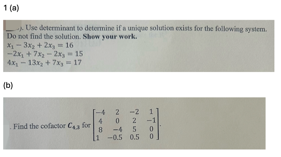 1 (a)
). Use determinant to determine if a unique solution exists for the following system.
Do not find the solution. Show your work.
x13x2 + 2x3 = 16
-2x+7x22x3 = 15
4x113x2+7x3 = 17
(b)
-4
2
-2
1
4
02
-1
Find the cofactor C4,3 for
8
-45
0
1
-0.5 0.5
0