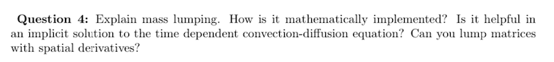 Question 4: Explain mass lumping. How is it mathematically implemented? Is it helpful in
an implicit solution to the time dependent convection-diffusion equation? Can you lump matrices
with spatial derivatives?