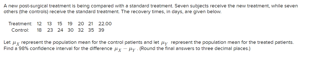 A new post-surgical treatment is being compared with a standard treatment. Seven subjects receive the new treatment, while seven
others (the controls) receive the standard treatment. The recovery times, in days, are given below.
Treatment: 12 13 15 19 20 21
22.00
Control: 18 23 24 30 32 35 39
Let μx represent the population mean for the control patients and let μy represent the population mean for the treated patients.
Find a 98% confidence interval for the difference μxy. (Round the final answers to three decimal places.)