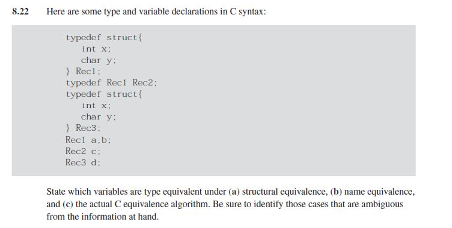 8.22
Here are some type and variable declarations in C syntax:
typedef struct {
int x;
char y;
} Rec1;
typedef Rec1 Rec2;
typedef struct {
int x;
char y:
} Rec3:
Recl a,b;
Rec2 c;
Rec3 d;
State which variables are type equivalent under (a) structural equivalence, (b) name equivalence,
and (c) the actual C equivalence algorithm. Be sure to identify those cases that are ambiguous
from the information at hand.