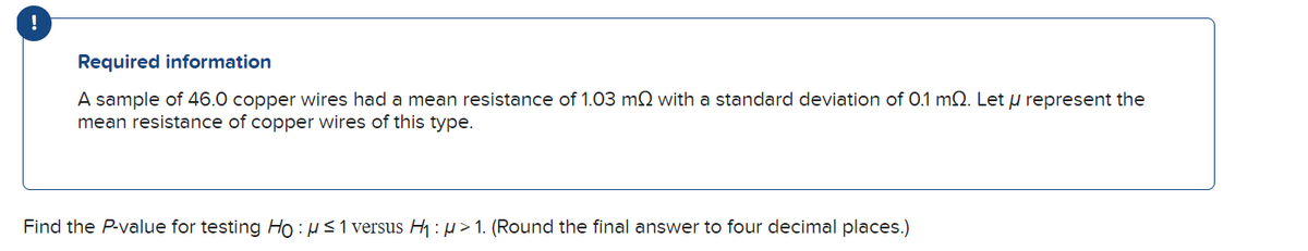 !
Required information
A sample of 46.0 copper wires had a mean resistance of 1.03 m2 with a standard deviation of 0.1 mQ. Let μ represent the
mean resistance of copper wires of this type.
Find the P-value for testing Ho: μ≤1 versus H₁: μ>1. (Round the final answer to four decimal places.)