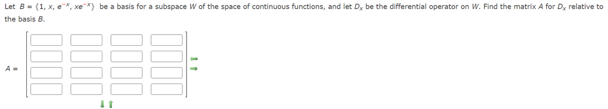 Let B = {1, x, e¯x, xex} be a basis for a subspace W of the space of continuous functions, and let Dx be the differential operator on W. Find the matrix A for Dx relative to
the basis B.
A =