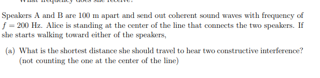 Speakers A and B are 100 m apart and send out coherent sound waves with frequency of
f = 200 Hz. Alice is standing at the center of the line that connects the two speakers. If
she starts walking toward either of the speakers,
(a) What is the shortest distance she should travel to hear two constructive interference?
(not counting the one at the center of the line)
