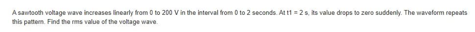 A sawtooth voltage wave increases linearly from 0 to 200 V in the interval from 0 to 2 seconds. At t1 = 2 s, its value drops to zero suddenly. The waveform repeats
this pattern. Find the rms value of the voltage wave.