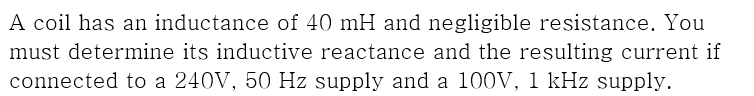 A coil has an inductance of 40 mH and negligible resistance. You
must determine its inductive reactance and the resulting current if
connected to a 240V, 50 Hz supply and a 100V, 1 kHz supply.