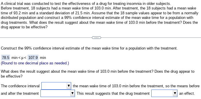 A clinical trial was conducted to test the effectiveness of a drug for treating insomnia in older subjects.
Before treatment, 18 subjects had a mean wake time of 103.0 min. After treatment, the 18 subjects had a mean wake
time of 93.2 min and a standard deviation of 21.5 min. Assume that the 18 sample values appear to be from a normally
distributed population and construct a 99% confidence interval estimate of the mean wake time for a population with
drug treatments. What does the result suggest about the mean wake time of 103.0 min before the treatment? Does the
drug appear to be effective?
Construct the 99% confidence interval estimate of the mean wake time for a population with the treatment.
78.5 min<μ< 107.9 min
(Round to one decimal place as needed.)
What does the result suggest about the mean wake time of 103.0 min before the treatment? Does the drug appear to
be effective?
The confidence interval
and after the treatment
the mean wake time of 103.0 min before the treatment, so the means before
This result suggests that the drug treatment
an effect.