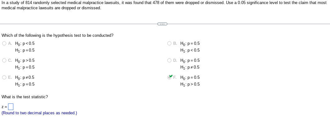 In a study of 814 randomly selected medical malpractice lawsuits, it was found that 478 of them were dropped or dismissed. Use a 0.05 significance level to test the claim that most
medical malpractice lawsuits are dropped or dismissed.
Which of the following is the hypothesis test to be conducted?
O A. Ho: p <0.5
H₁: p=0.5
O C. Ho: P>0.5
H₁: p=0.5
O E. Ho: p0.5
H₁: p=0.5
What is the test statistic?
(Round to two decimal places as needed.)
C
O B. Ho: p=0.5
H₁: p<0.5
O D. Ho: p=0.5
H₁: p=0.5
F. Ho: p=0.5
H₁: p > 0.5