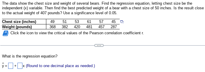 The data show the chest size and weight of several bears. Find the regression equation, letting chest size be the
independent (x) variable. Then find the best predicted weight of a bear with a chest size of 50 inches. Is the result close
to the actual weight of 407 pounds? Use a significance level of 0.05.
Chest size (inches)
Weight (pounds)
Click the icon to view the critical values of the Pearson correlation coefficient r.
49
51
53
61
57 45
368 382 420 481 457 287
What is the regression equation?
ŷ=0
+ x (Round to one decimal place as needed.)