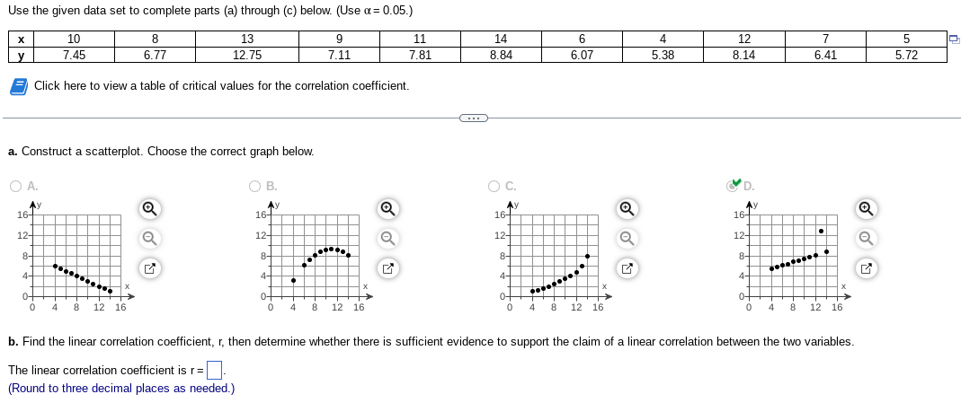 Use the given data set to complete parts (a) through (c) below. (Use α= 0.05.)
13
12.75
X
y
OA.
a. Construct a scatterplot. Choose the correct graph below.
Ay
16-
10
7.45
12-
8-
4-
8
6.77
Click here to view a table of critical values for the correlation coefficient.
0-
0 4 8 12 16
Q
G
OB.
Ay
16-
12+
8
4-
0
9
7.11
Bi
4 8 12 16
11
7.81
Q
C
14
8.84
O C.
Ау
16-
12-
8-
6
6.07
4-
0-
0 4 8 12 16
Q
Q
✔
4
5.38
12
8.14
D.
Ay
16-
12-
8-
4-
0-
0
7
6.41
********
·
4 8 12 16
b. Find the linear correlation coefficient, r, then determine whether there is sufficient evidence to support the claim of a linear correlation between the two variables.
The linear correlation coefficient is r=
(Round to three decimal places as needed.)
Q
5
5.72
Q