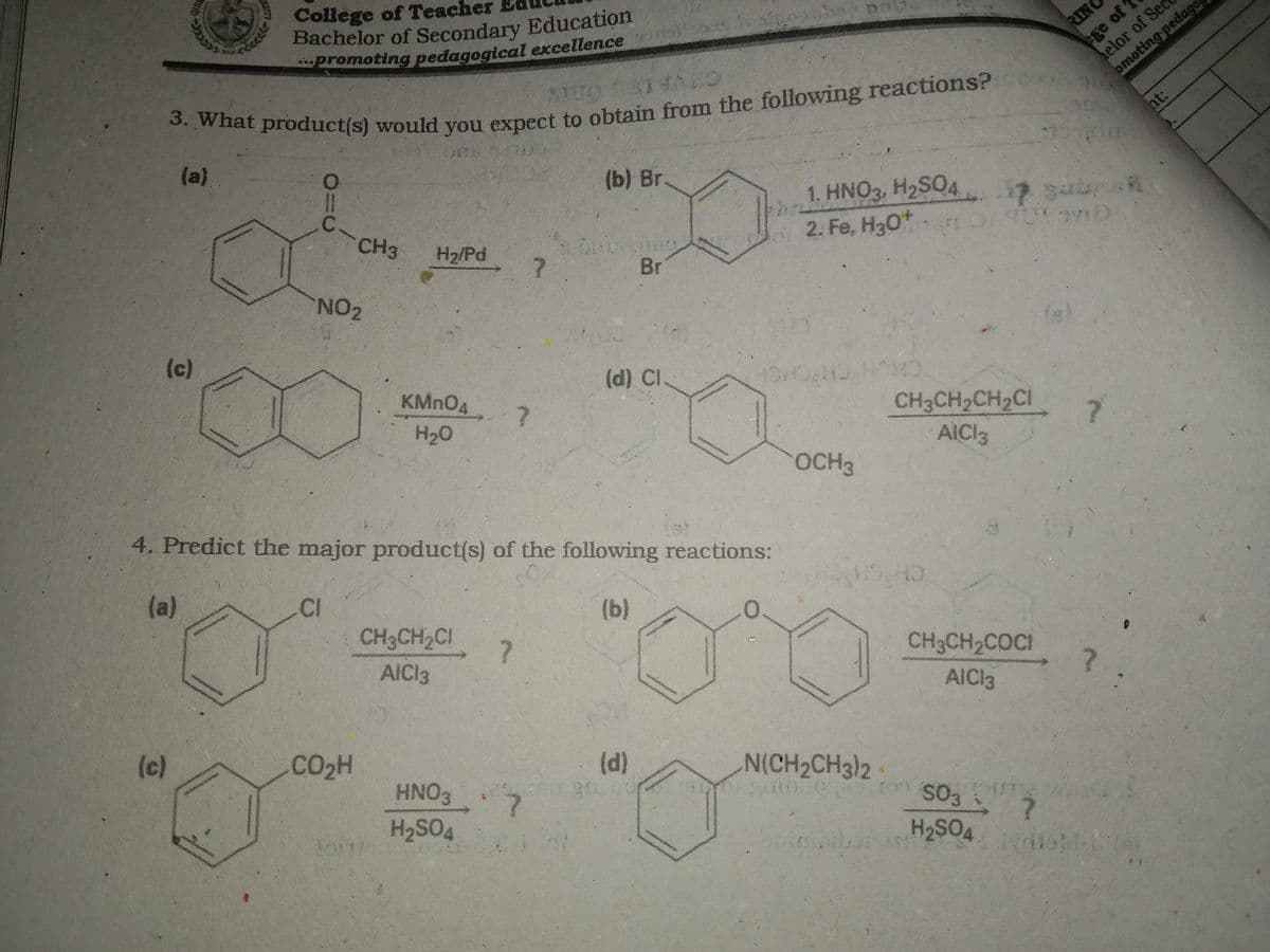 College of Teacher
Bachelor of Secondary Education
*promoting pedagogical excellence
elor of Sec
omoting pedage
RIN
ht:
(a)
(b) Br.
C.
CH3
b1. HNO3, H2SO4
2. Fe, H30*r
H2/Pd
s / oD
Br
NO2
(c)
KMN04 7
(d) Cl
CH3CH2CH2CI
AICI3
H20
7.
OCH3
4. Predict the major product(s) of the following reactions:
OM
(a)
CI
(b)
CH CH
CH3CH2C!
AICI3
CH3CH2COCI
AICI3
(c)
CO2H
HNO3
(d)
N(CH2CH3)2
H2SO4
SO,
H2SO4
ASITY
