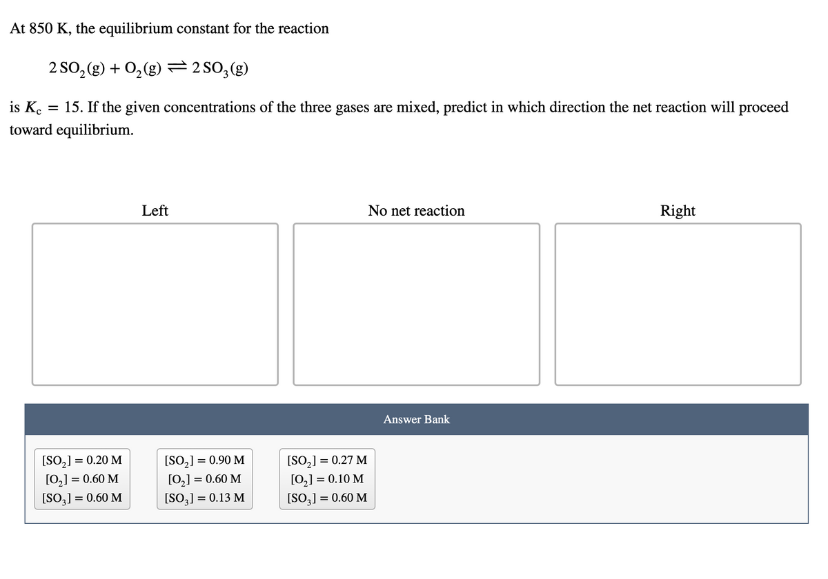 At 850 K, the equilibrium constant for the reaction
2 SO, (g) + 0,(g) = 2 SO,(g)
is Ko
15. If the given concentrations of the three gases are mixed, predict in which direction the net reaction will proceed
||
toward equilibrium.
Left
No net reaction
Right
Answer Bank
[SO,] = 0.20 M
[0,] = 0.60 M
[SO3] = 0.60 M
[SO,] = 0.90 M
[0,] = 0.60 M
[SO3] = 0.13 M
[SO,] = 0.27 M
[0,] = 0.10 M
[SO3] = 0.60 M
%|
%3D
