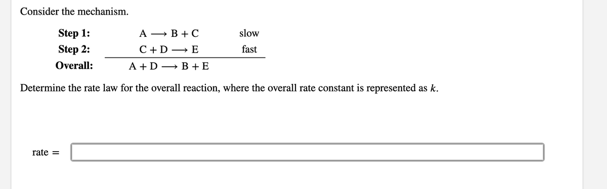 Consider the mechanism.
Step 1:
A → B + C
slow
Step 2:
C +D → E
fast
Overall:
A + D → B + E
Determine the rate law for the overall reaction, where the overall rate constant is represented as k.
rate =
