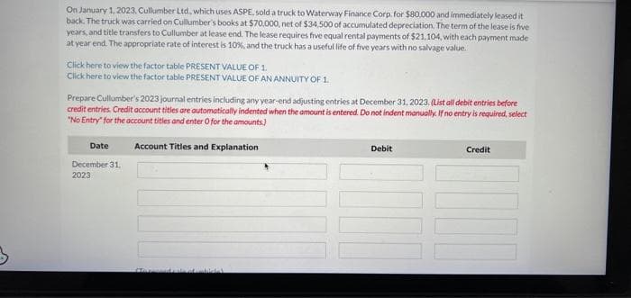 On January 1, 2023, Cullumber Ltd, which uses ASPE, sold a truck to Waterway Finance Corp. for $80,000 and immediately leased it
back. The truck was carried on Cullumber's books at $70,000, net of $34,500 of accumulated depreciation. The term of the lease is five
years, and title transfers to Cullumber at lease end. The lease requires five equal rental payments of $21,104, with each payment made
at year end. The appropriate rate of interest is 10%, and the truck has a useful life of five years with no salvage value.
Click here to view the factor table PRESENT VALUE OF 1.
Click here to view the factor table PRESENT VALUE OF AN ANNUITY OF 1.
Prepare Cullumber's 2023 journal entries including any year-end adjusting entries at December 31, 2023. (List all debit entries before
credit entries. Credit account titles are automatically indented when the amount is entered. Do not indent manually. If no entry is required, select
"No Entry for the account titles and enter O for the amounts)
Account Titles and Explanation
Date
December 31.
2023
Debit
Credit