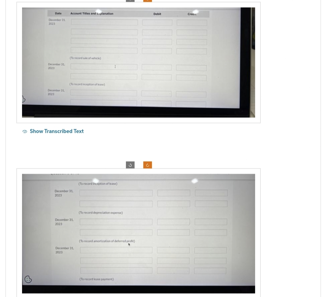 Date Account Titles and Explanation
December 31.
2023
December 31.
2023
December 31,
2023
(To record sale of vehicle)
(To record inception of lease)
Show Transcribed Text
December 31,
2023
December 31,
2023
December 31,
2023
I
(To record inception of lease)
(To record depreciation expense)
(To record lease payment)
3
(To record amortization of deferred profit)
c
Debit
Crea