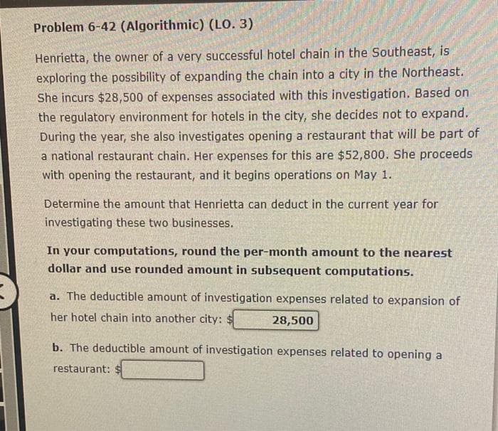 Problem 6-42 (Algorithmic) (LO. 3)
Henrietta, the owner of a very successful hotel chain in the Southeast, is
exploring the possibility of expanding the chain into a city in the Northeast.
She incurs $28,500 of expenses associated with this investigation. Based on
the regulatory environment for hotels in the city, she decides not to expand.
During the year, she also investigates opening a restaurant that will be part of
a national restaurant chain. Her expenses for this are $52,800. She proceeds
with opening the restaurant, and it begins operations on May 1.
Determine the amount that Henrietta can deduct in the current year for
investigating these two businesses.
In your computations, round the per-month amount to the nearest
dollar and use rounded amount in subsequent computations.
a. The deductible amount of investigation expenses related to expansion of
her hotel chain into another city: $
28,500
b. The deductible amount of investigation expenses related to opening a
restaurant: $