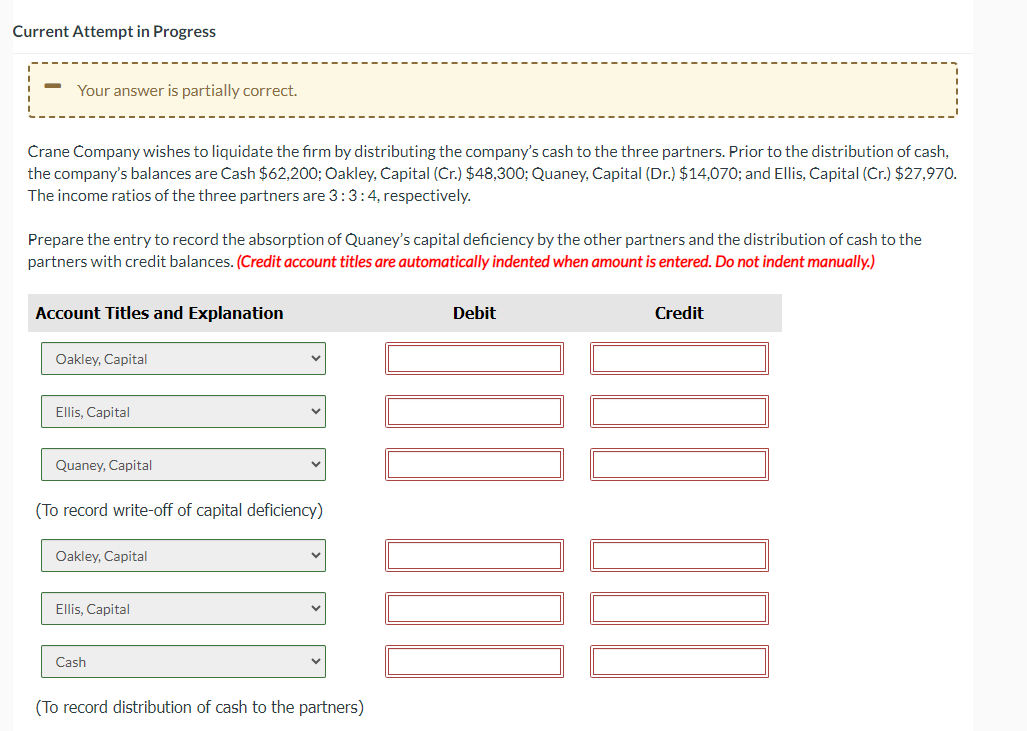 Current Attempt in Progress
-
Your answer is partially correct.
Crane Company wishes to liquidate the firm by distributing the company's cash to the three partners. Prior to the distribution of cash,
the company's balances are Cash $62,200; Oakley, Capital (Cr.) $48,300; Quaney, Capital (Dr.) $14,070; and Ellis, Capital (Cr.) $27,970.
The income ratios of the three partners are 3: 3:4, respectively.
Prepare the entry to record the absorption of Quaney's capital deficiency by the other partners and the distribution of cash to the
partners with credit balances. (Credit account titles are automatically indented when amount is entered. Do not indent manually.)
Account Titles and Explanation
Oakley, Capital
Ellis, Capital
Quaney, Capital
(To record write-off of capital deficiency)
Oakley, Capital
Ellis, Capital
Cash
(To record distribution of cash to the partners)
Debit
Credit