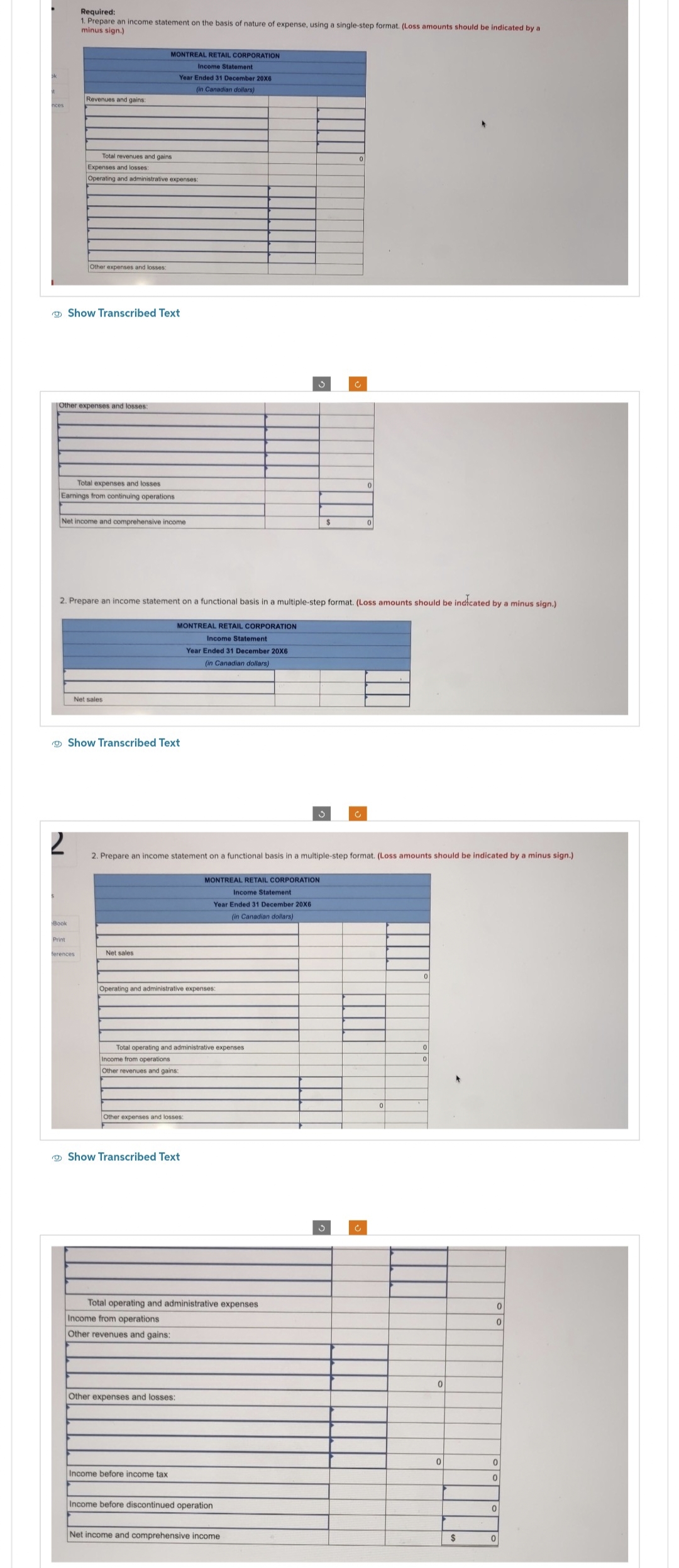 nces
Required:
1. Prepare an income statement on the basis of nature of expense, using a single-step format. (Loss amounts should be indicated by a
minus sign.)
2
Revenues and gains:
Book
Other expenses and losses:
Print
Total revenues and gains
Expenses and losses:
Operating and administrative expenses:
Other expenses and losses:
Total expenses and losses
Earnings from continuing operations
Show Transcribed Text
Net income and comprehensive income
ferences
MONTREAL RETAIL CORPORATION
Income Statement
Year Ended 31 December 20X6
(in Canadian dollars)
Net sales.
2. Prepare an income statement on a functional basis in a multiple-step format. (Loss amounts should be indicated by a minus sign.)
Show Transcribed Text
Net sales
MONTREAL RETAIL CORPORATION
Income Statement
Year Ended 31 December 20X6
(in Canadian dollars)
Operating and administrative expenses:
Total operating and administrative expenses.
Income from operations
Other revenues and gains:
Other expenses and losses:
Show Transcribed Text
2. Prepare an income statement on a functional basis in a multiple-step format. (Loss amounts should be indicated by a minus sign.)
Income from operations
Other revenues and gains:
Total operating and administrative expenses
Other expenses and losses:
Income before income tax
MONTREAL RETAIL CORPORATION
Income Statement
Year Ended 31 December 20X6
(in Canadian dollars)
3
Income before discontinued operation
3
Net income and comprehensive income
$
c
3
0
C
0
0
0
0
0
0
$
0
0
0
0
0
0