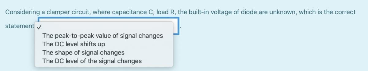 Considering a clamper circuit, where capacitance C, load R, the built-in voltage of diode are unknown, which is the correct
statement v
The peak-to-peak value of signal changes
The DC level shifts up
The shape of signal changes
The DC level of the signal changes
