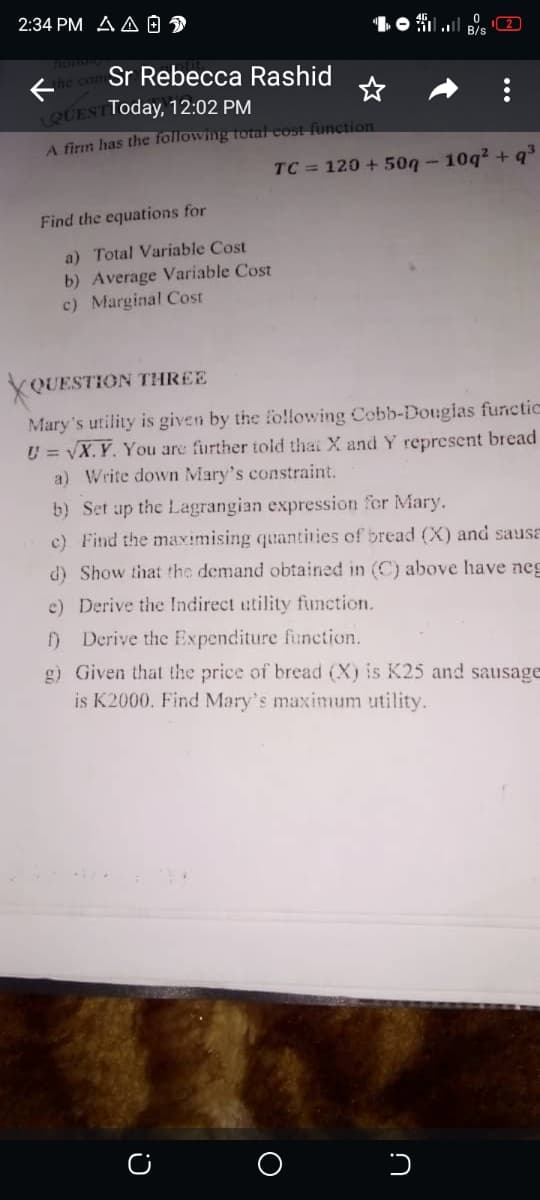 2:34 PM A A O D
2
B/s
Ee com Sr Rebecca Rashid
QUESTToday, 12:02 PM
A firm has the following total cost function
TC = 120 + 50g - 10q2 + q°
Find the equations for
a) Total Variable Cost
b) Average Variable Cost
c) Marginal Cost
XQUESTION THREE
Mary's utility is given by the following Cobb-Dougias functic
U = VX. Y. You are further told thai X and Y represent bread
a) Write down Mary's constraint.
b) Set ap the Lagrangian expression for Mary.
c) Find the maximising quantities of bread (X) and sausa
d) Show that the demand obtained in (C) above have neg
c) Derive the Indirect utility function.
f) Derive the Expenditure function.
g) Given that the price of bread (X) is K25 and sausage
is K2000. Find Mary's maximum utility.
...
