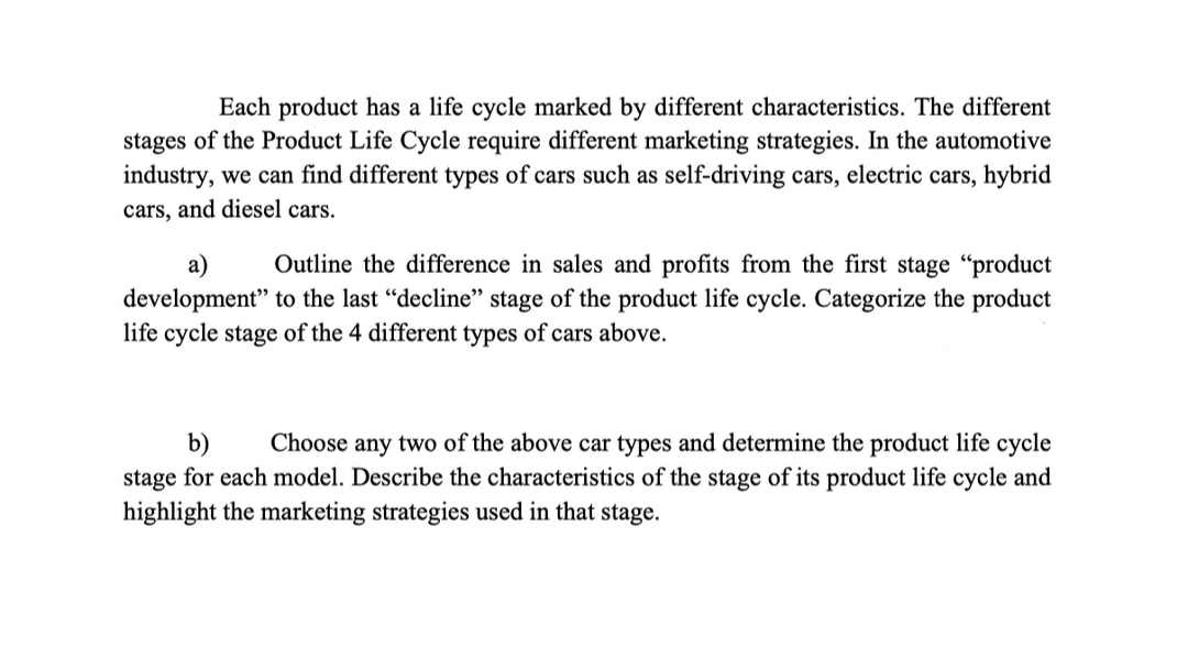 Each product has a life cycle marked by different characteristics. The different
stages of the Product Life Cycle require different marketing strategies. In the automotive
industry, we can find different types of cars such as self-driving cars, electric cars, hybrid
cars, and diesel cars.
а)
Outline the difference in sales and profits from the first stage "product
development" to the last “decline" stage of the product life cycle. Categorize the product
life cycle stage of the 4 different types of cars above.
b)
stage for each model. Describe the characteristics of the stage of its product life cycle and
highlight the marketing strategies used in that stage.
Choose any two of the above car types and determine the product life cycle
