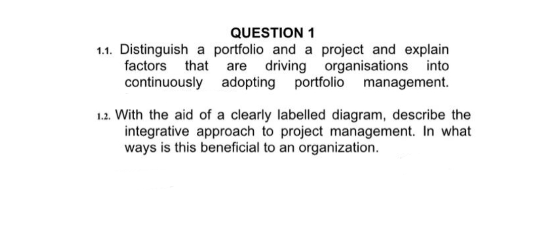 QUESTION 1
1.1. Distinguish a portfolio and a project and explain
driving organisations into
portfolio management.
factors
that
are
continuously adopting
1.2. With the aid of a clearly labelled diagram, describe the
integrative approach to project management. In what
ways is this beneficial to an organization.
