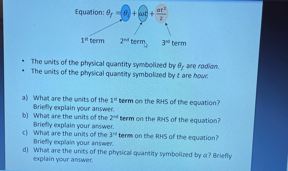 at2
Equation: 0, = 0+wt +
1st term
2nd term
3rd term
The units of the physical quantity symbolized by 0, are radian.
The units of the physical quantity symbolized by t are hour.
a) What are the units of the 1st term on the RHS of the equation?
Briefly explain your answer.
b) What are the units of the 2nd term on the RHS of the equation?
Briefly explain your answer.
c) What are the units of the 3rd term on the RHS of the equation?
Briefly explain your answer.
d) What are the units of the physical quantity symbolized by a? Briefly
explain your answer.
