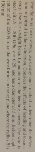 For the wire form shown, use Castigliano's method to determine the deflec-
tion of point A in the y direction. Consider the effects of bending and torsion
only. Use the straight beam formulation for the bending energy. The wire is
steel with E 200 GPa, v = 0.29, and has a diameter of 5 mm. Before
cation of the 200-N force the wire form is in the xz plane
100 mm.
=
appli-
where the radius R is