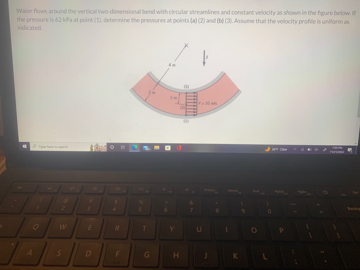 b
Water flows around the vertical two-dimensional bend with circular streamlines and constant velocity as shown in the figure below. If
the pressure is 62 kPa at point (1), determine the pressures at points (a) (2) and (b) (3). Assume that the velocity profile is uniform as
indicated.
=
Esc
Type here to search
L
1
A
30
@
2
W
S
4x
F2
#
3
E
4₁
D
O
$
4
R
F
F4
%
5
2m
99+
FS
T
G
A
6
4 m
1 m
Y
H
(3)
(2)
(1)
*
F7
&
7
V = 10 m/s
U
PrtScn
FB
8
Home 9
K
9
End
F10
)
0
L
36°F Clear
PgUp
F11
P
PgDn
40
+
(1)
7:00 PM
11/21/2022
Del
Backsp