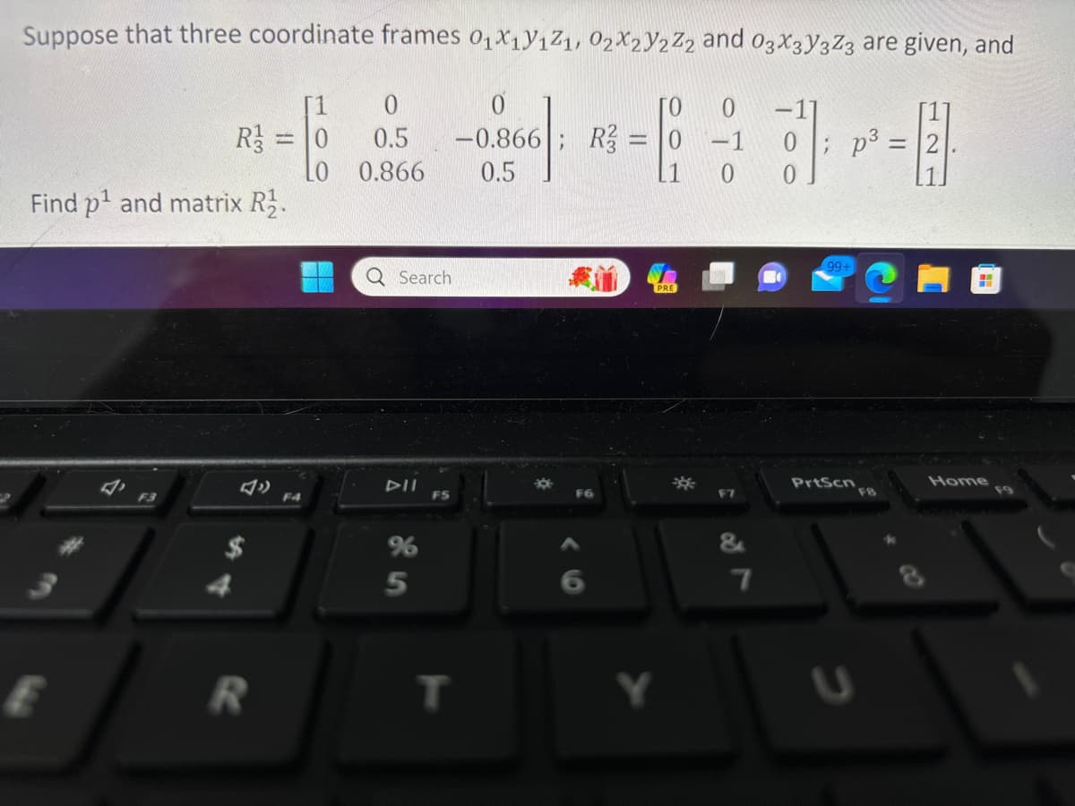 Suppose that three coordinate frames 0₁X1Y1Z1, 02X2V2Z2 and 03X3Y3Z3 are given, and
0]: P².
p³
1
0
R3 = 0 0.5
LO
0.866
Find p¹ and matrix R₂.
E
R
F4
Q Search
%6
5
F5
-0.866; R3 = 0 -1
0.5
T
我道
F6
F7
&
7
99-
PrtScn
FB
Home
F9