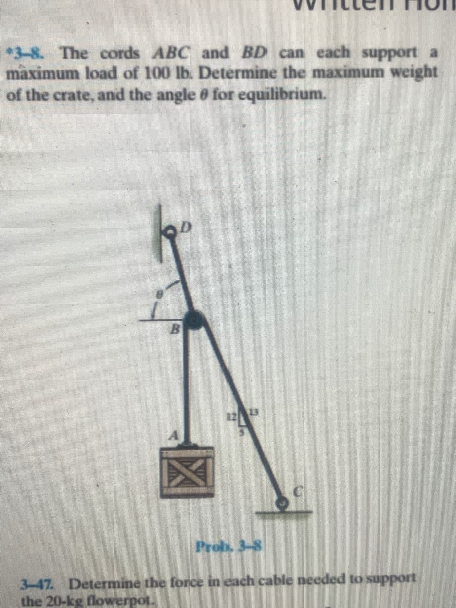 *3-8. The cords ABC and BD can each support a
màximum load of 100 lb. Determine the maximum weight
of the crate, and the angle 6 for equilibrium.
13
Prob. 3-8
3-47. Determine the force in each cable needed to support
the 20-kg flowerpot.

