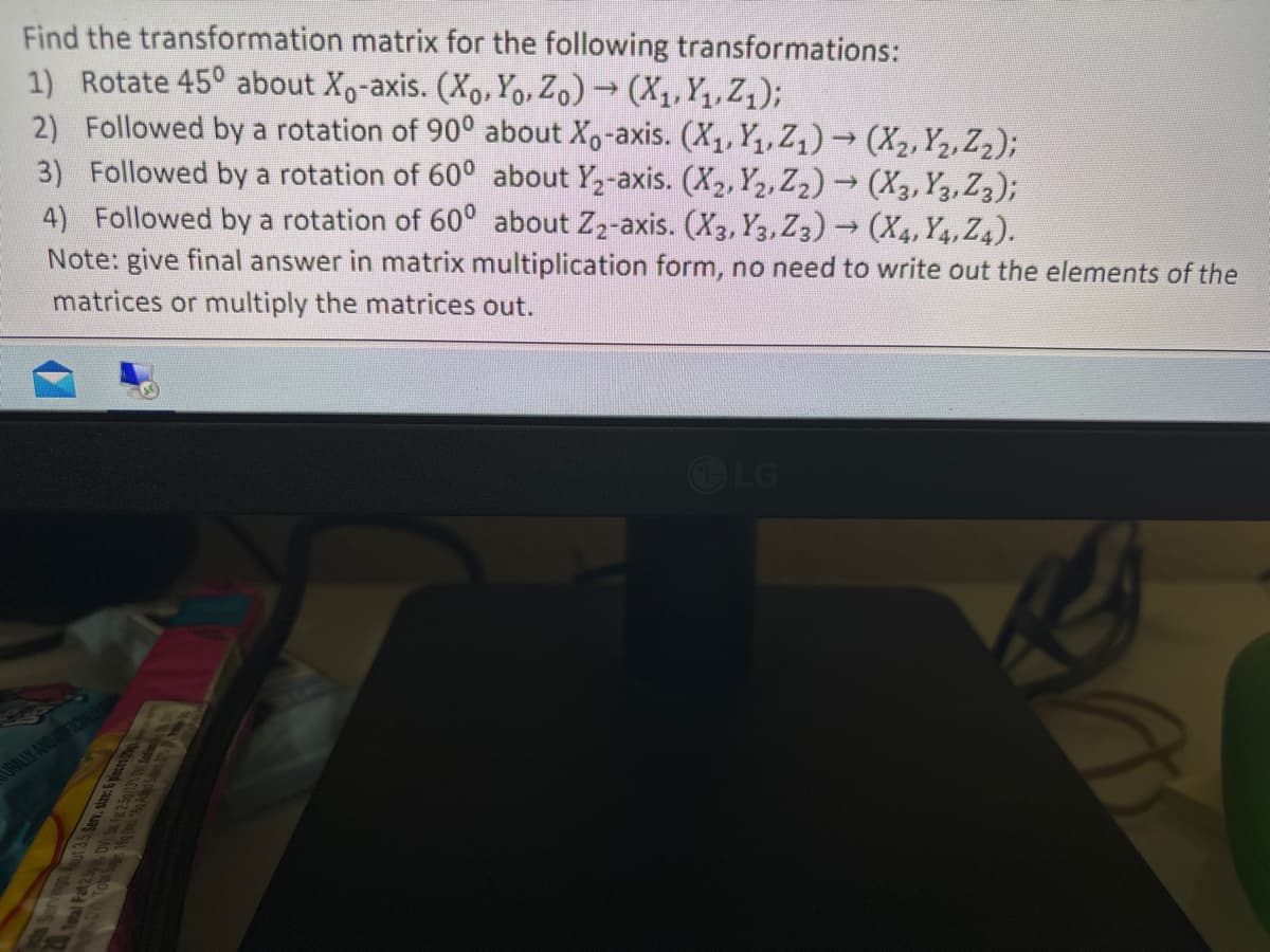 Find the transformation matrix for the following transformations:
1) Rotate 45° about Xo-axis. (Xo, Yo, Zo) → (X₁, Y₁, Z₁);
2) Followed by a rotation of 90° about Xo-axis. (X₁, Y₁, Z₁)→ (X₂, Y₂, Z₂);
3) Followed by a rotation of 60° about Y₂-axis. (X₂, X2, Z2)→ (X3, Y, Z3);
4) Followed by a rotation of 60° about Z₂-axis. (X3, Y3, Z3) → (X, Y4, Z4).
Note: give final answer in matrix multiplication form, no need to write out the elements of the
matrices or multiply the matrices out.
URALLY AND AFICIALLY
LG