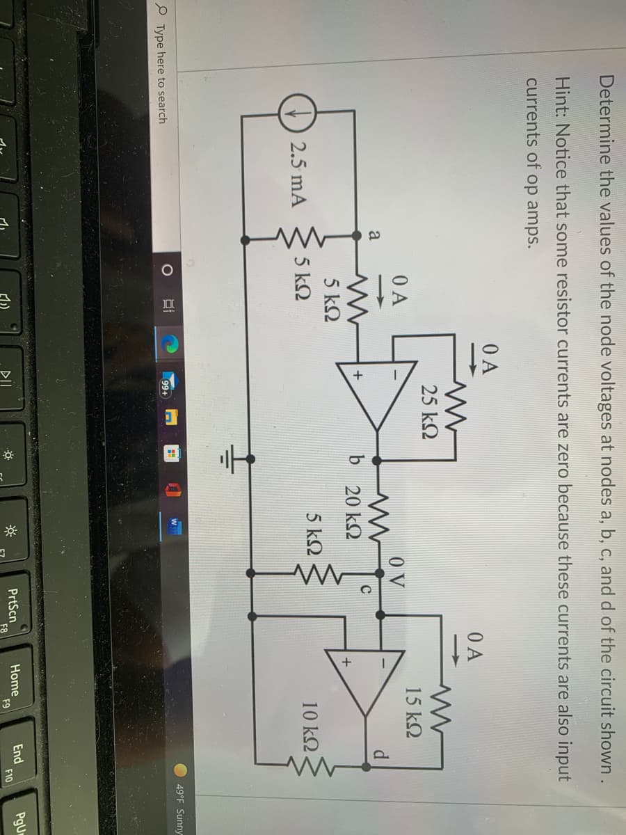 Determine the values of the node voltages at nodes a, b, c, and d of the circuit shown.
Hint: Notice that some resistor currents are zero because these currents are also input
currents of op amps.
O A
O A
25 k2
15 k2
O A
O V
d.
>
a
C
b 20 k2
5 k2
5 k2
5 k2
10 k2
2.5 mA
49°F Sunny
O Type here to search
99+
Home
F9
End
F10
PgUr
PrtScn
DII
