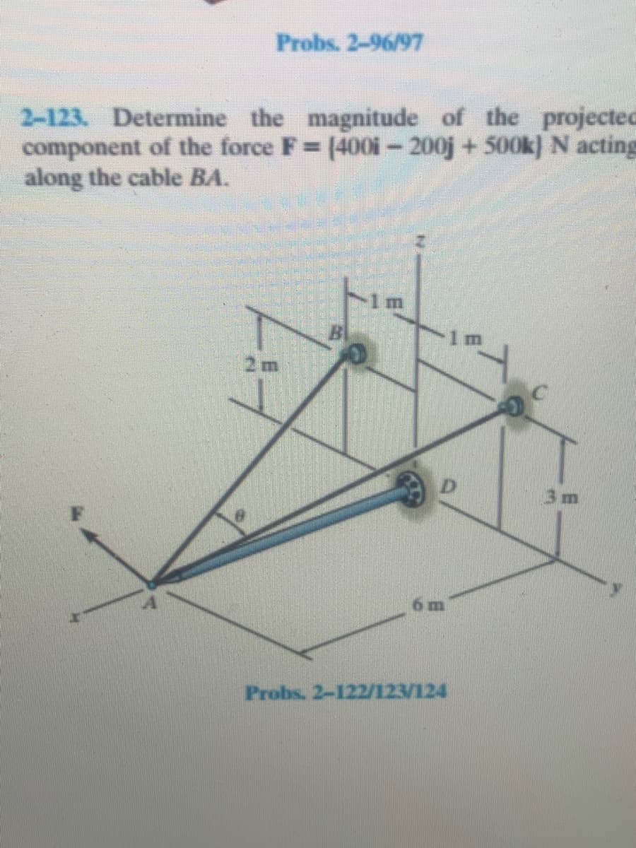 Probs. 2-96/97
2-123. Determine the magnitude of the projected
component of the force F (400i-200j+500k} N acting
along the cable BA.
2m
3m
Probs. 2-122/123/124
