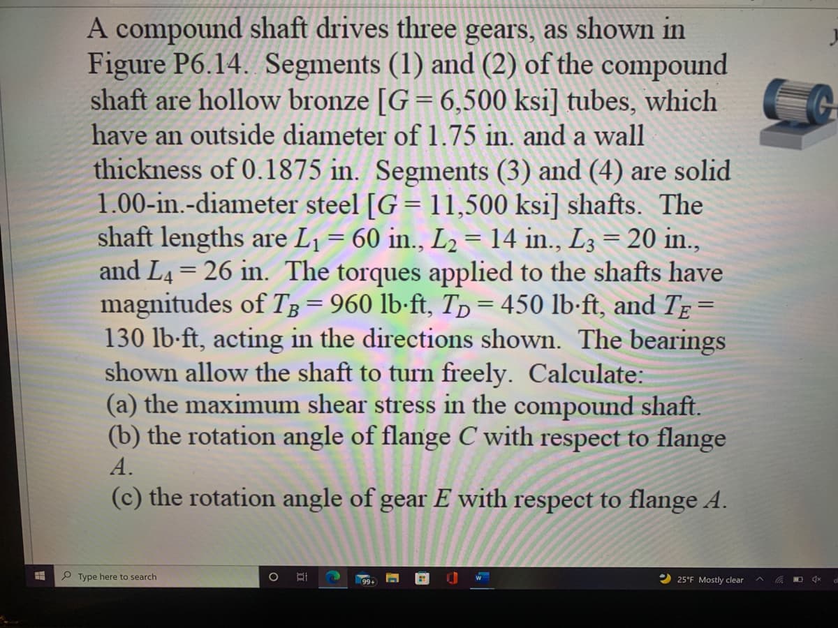 A compound shaft drives three gears, as shown in
Figure P6.14. Segments (1) and (2) of the compound
shaft are hollow bronze [G = 6,500 ksi] tubes, which
have an outside diameter of 1.75 in. and a wall
thickness of 0.1875 in. Segments (3) and (4) are solid
1.00-in.-diameter steel [G = 11,500 ksi] shafts. The
shaft lengths are L¡ = 60 in.., L2 = 14 in., L3 = 20 in.,
and L4 = 26 in. The torques applied to the shafts have
magnitudes of TB= 960 lb-ft, Tp = 450 lb-ft, and TĘ
130 lb-ft, acting in the directions shown. The bearings
shown allow the shaft to turn freely. Calculate:
(a) the maximum shear stress in the compound shaft.
(b) the rotation angle of flange C with respect to flange
A.
(c) the rotation angle of gear E with respect to flange A.
P Type here to search
2 25°F Mostly clear
