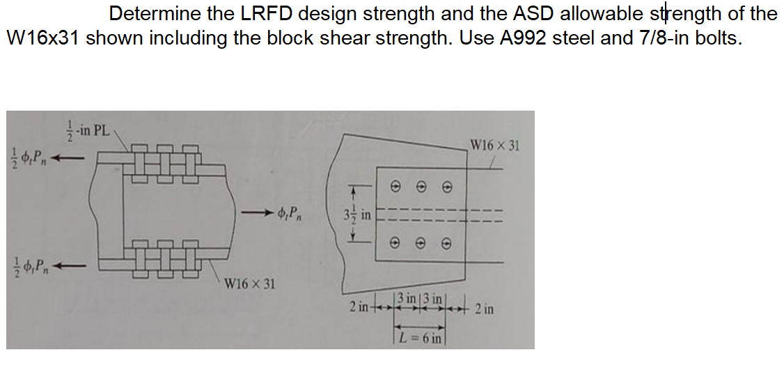 Determine the LRFD design strength and the ASD allowable strength of the
W16x31 shown including the block shear strength. Use A992 steel and 7/8-in bolts.
-in PL
W16 x 31
3 in
W16 X 31
2 in
3 in 3 in
2 in
L= 6 in
