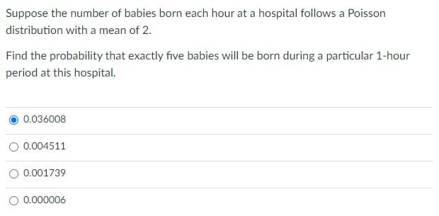 Suppose the number of babies born each hour at a hospital follows a Poisson
distribution with a mean of 2.
Find the probability that exactly five babies will be born during a particular 1-hour
period at this hospital.
0.036008
0.004511
O 0.001739
O 0.000006
