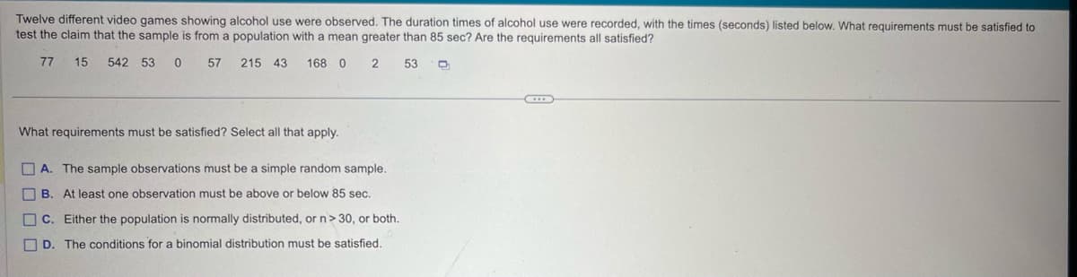 Twelve different video games showing alcohol use were observed. The duration times of alcohol use were recorded, with the times (seconds) listed below. What requirements must be satisfied to
test the claim that the sample is from a population with a mean greater than 85 sec? Are the requirements all satisfied?
77
15 542 53 0 57 215 43 168 0 2 53
What requirements must be satisfied? Select all that apply.
| A. The sample observations must be a simple random sample.
B. At least one observation must be above or below 85 sec.
C. Either the population is normally distributed, or n> 30, or both.
D. The conditions for a binomial distribution must be satisfied.