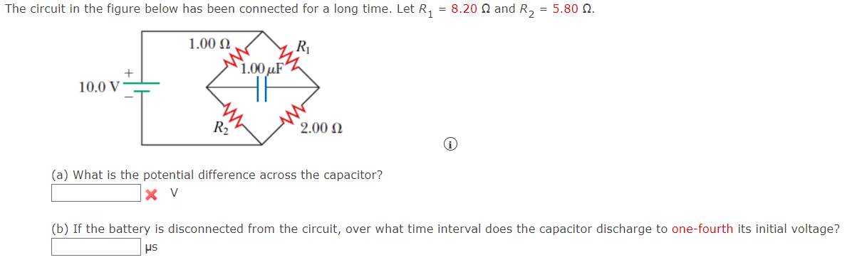 The circuit in the figure below has been connected for a long time. Let R₁
1.000
R₁
1.00µF
+
10.0 V
I
R₁₂
2.000
(a) What is the potential difference across the capacitor?
=
8.20 and R2 = 5.80 N.
i
(b) If the battery is disconnected from the circuit, over what time interval does the capacitor discharge to one-fourth its initial voltage?