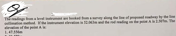 The readings from a level instrument are booked from a survey along the line of proposed roadway by the line
collimation method. If the instrument elevation is 52.063m and the rod reading on the point A is 2.507m. The
elevation of the point A is:
1.47.556m
