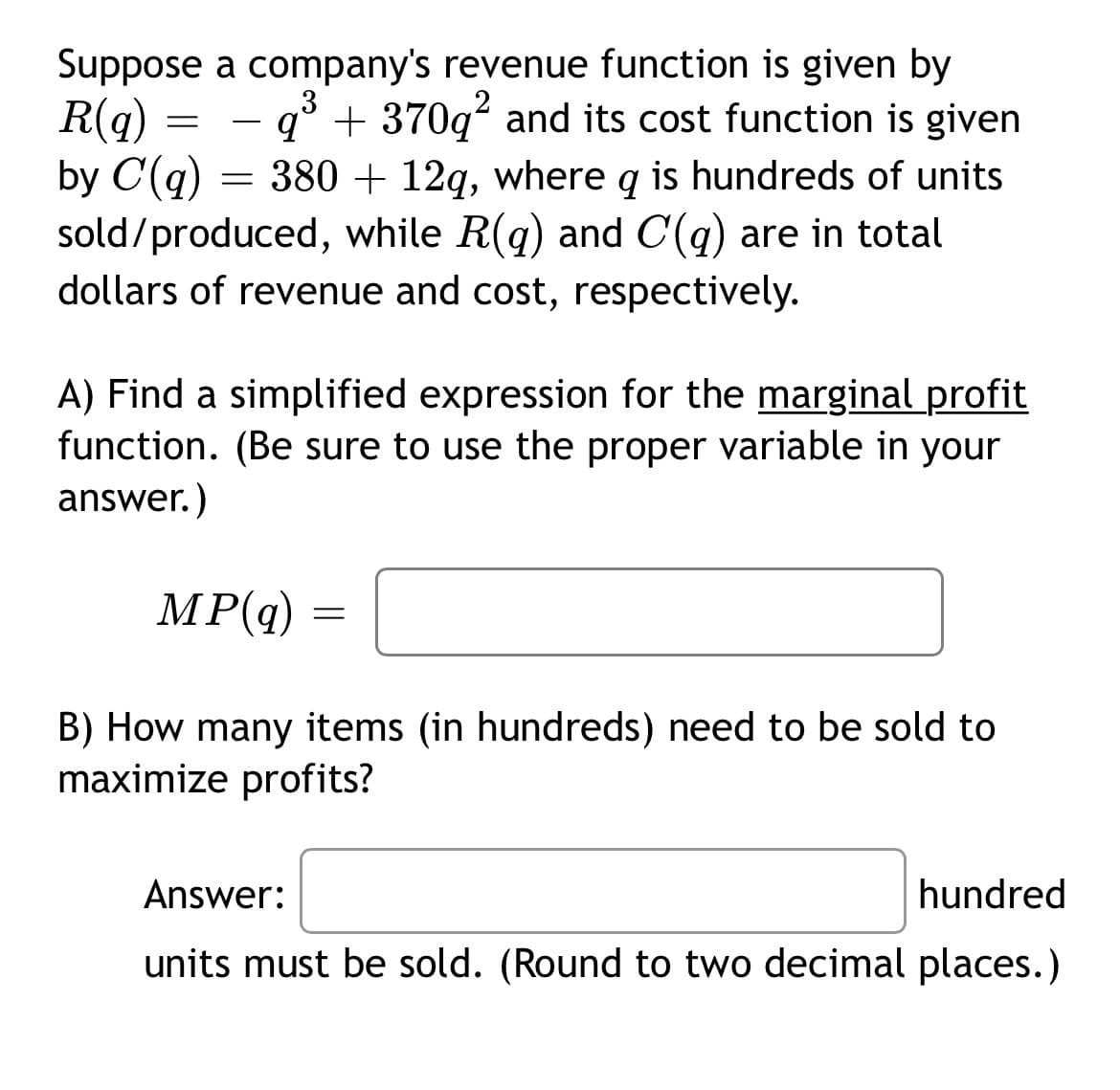 Suppose a company's revenue function is given by
q³+370q² and its cost function is given
2
R(q)
by C(q) = 380 + 12q, where q is hundreds of units
sold/produced, while R(q) and C(q) are in total
dollars of revenue and cost, respectively.
=
A) Find a simplified expression for the marginal profit
function. (Be sure to use the proper variable in your
answer.)
MP(q) =
=
B) How many items (in hundreds) need to be sold to
maximize profits?
Answer:
hundred
units must be sold. (Round to two decimal places.)