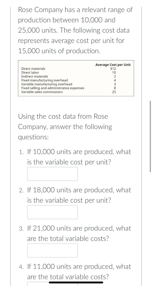 Rose Company has a relevant range of
production between 10,000 and
25,000 units. The following cost data
represents average cost per unit for
15,000 units of production.
Average Cost per Unit
$12
Direct materials
Direct labor
10
Indirect materials
Fixed manufacturing overhead
Variable manufacturing overhead
Fixed selling and administrative expenses
Variable sales commissions
4
3
8
25
Using the cost data from Rose
Company, answer the following
questions:
1. If 10,000 units are produced, what
is the variable cost per unit?
2. If 18,000 units are produced, what
is the variable cost per unit?
3. If 21,000 units are produced, what
are the total variable costs?
4. If 11,000 units are produced, what
are the total variable costs?
