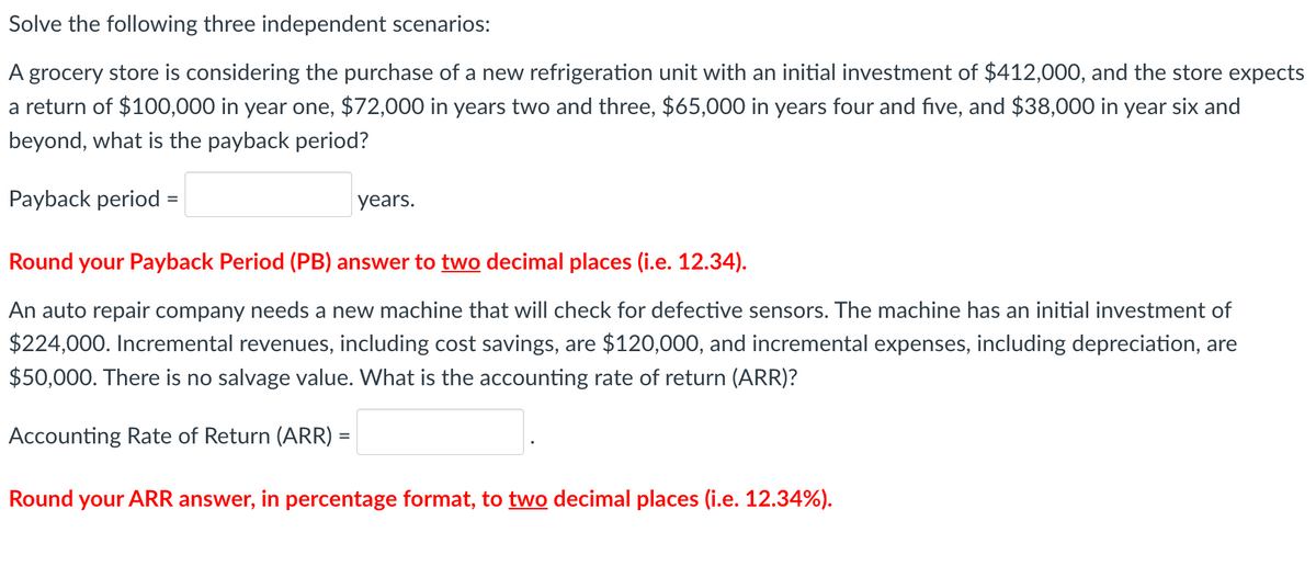 Solve the following three independent scenarios:
A grocery store is considering the purchase of a new refrigeration unit with an initial investment of $412,000, and the store expects
a return of $100,000 in year one, $72,000 in years two and three, $65,000 in years four and five, and $38,000 in year six and
beyond, what is the payback period?
Payback period
years.
Round your Payback Period (PB) answer to two decimal places (i.e. 12.34).
An auto repair company needs a new machine that will check for defective sensors. The machine has an initial investment of
$224,000. Incremental revenues, including cost savings, are $120,000, and incremental expenses, including depreciation, are
$50,000. There is no salvage value. What is the accounting rate of return (ARR)?
Accounting Rate of Return (ARR) =
Round your ARR answer, in percentage format, to two decimal places (i.e. 12.34%).