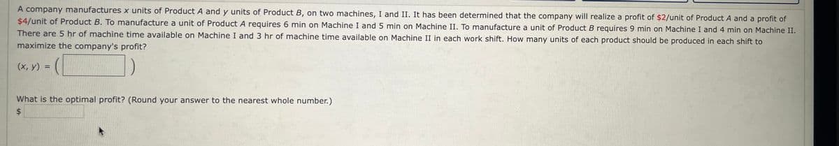 A company manufactures x units of Product A and y units of Product B, on two machines, I and II. It has been determined that the company will realize a profit of $2/unit of Product A and a profit of
$4/unit of Product B. To manufacture a unit of Product A requires 6 min on Machine I and 5 min on Machine II. To manufacture a unit of Product B requires 9 min on Machine I and 4 min on Machine II.
There are 5 hr of machine time available on Machine I and 3 hr of machine time available on Machine II in each work shift. How many units of each product should be produced in each shift to
maximize the company's profit?
(x, y) =
What is the optimal profit? (Round your answer to the nearest whole number.)
$