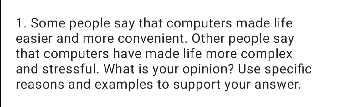 1. Some people say that computers made life
easier and more convenient. Other people say
that computers have made life more complex
and stressful. What is your opinion? Use specific
reasons and examples to support your answer.
