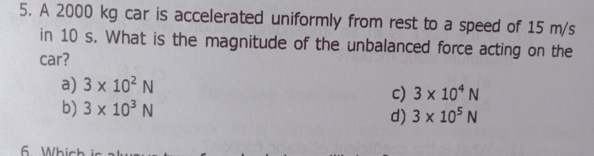 5. A 2000 kg car is accelerated uniformly from rest to a speed of 15 m/s
in 10 s. What is the magnitude of the unbalanced force acting on the
car?
a) 3 x 102 N
b) 3 x 10³ N
c) 3 x 10* N
d) 3 x 105 N
6. Which ic alu
