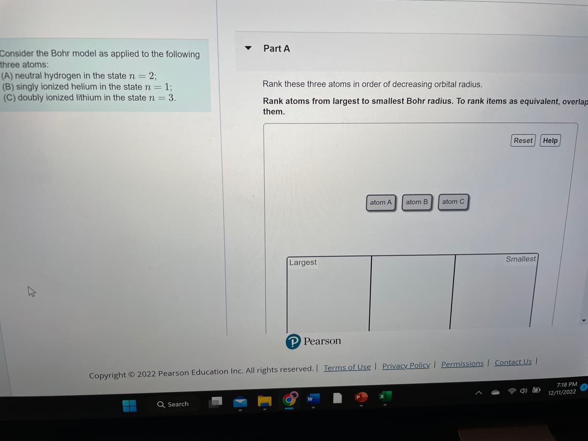 Consider the Bohr model as applied to the following
three atoms:
(A) neutral hydrogen in the state n = 2;
(B) singly ionized helium in the state n = 1;
(C) doubly ionized lithium in the state n = 3.
Part A
Q Search
Rank these three atoms in order of decreasing orbital radius.
Rank atoms from largest to smallest Bohr radius. To rank items as equivalent, overlap
them.
Largest
P Pearson
atom A
atom B
atom C
Reset Help
Smallest
Copyright © 2022 Pearson Education Inc. All rights reserved. | Terms of Use | Privacy Policy | Permissions | Contact Us |
7:18 PM
12/11/2022