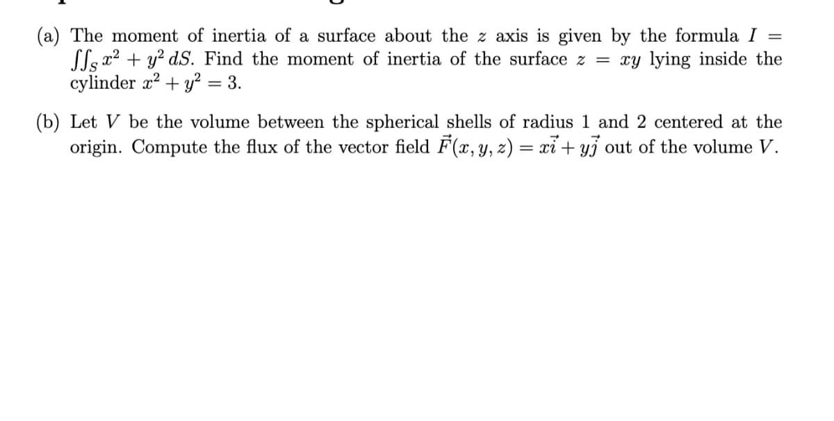 (a) The moment of inertia of a surface about the z axis is given by the formula I
Lls x2 + y? dS. Find the moment of inertia of the surface z = xy lying inside the
cylinder x2 + y² = 3.
(b) Let V be the volume between the spherical shells of radius 1 and 2 centered at the
origin. Compute the flux of the vector field F(x, y, z) = xỉ + y3 out of the volume V.
