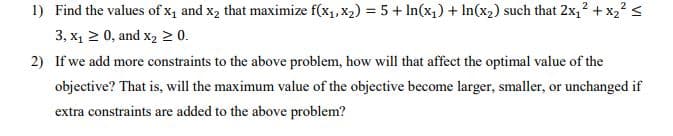 1) Find the values of x1 and x2 that maximize f(x1, x2) = 5 + In(x1) + In(x2) such that 2x,? + x,? <
3, x1 2 0, and x2 2 0.
2) If we add more constraints to the above problem, how will that affect the optimal value of the
objective? That is, will the maximum value of the objective become larger, smaller, or unchanged if
extra constraints are added to the above problem?
