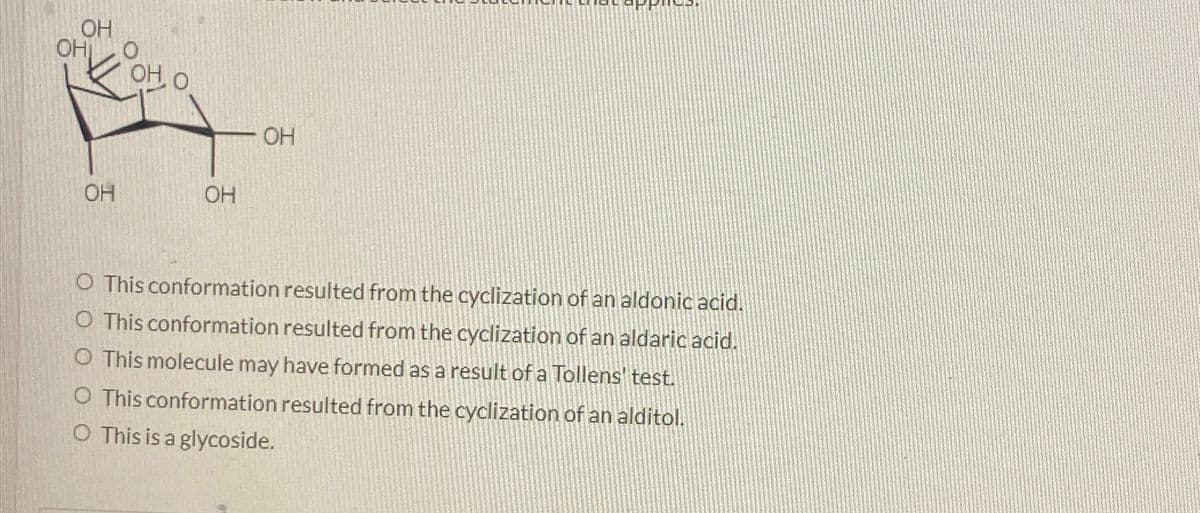 OH
OH
O
OH, O
OH
OH
OH
O This conformation resulted from the cyclization of an aldonic acid.
O This conformation resulted from the cyclization of an aldaric acid.
O This molecule may have formed as a result of a Tollens' test.
O This conformation resulted from the cyclization of an alditol.
O This is a glycoside.